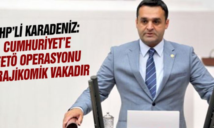 Chp’li Karadeniz: Cumhuriyet’e Fetö Operasyonu Trajikomik Vakadır