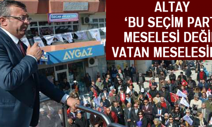Altay ‘Bu Seçim Parti Meselesi Değil, Vatan Meselesidir’
