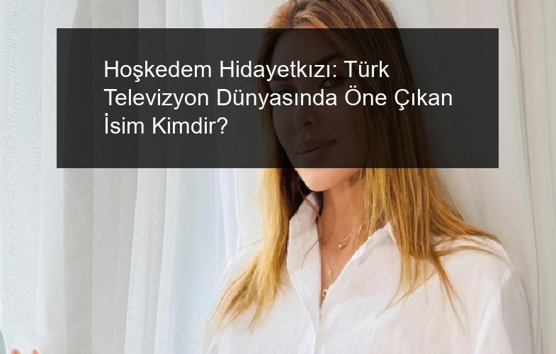 Hoşkedem Hidayetkızı: Türk Televizyon Dünyasında Öne Çıkan İsim Kimdir?