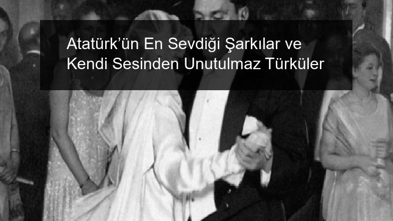 Atatürk’ün En Sevdiği Şarkılar ve Kendi Sesinden Unutulmaz Türküler