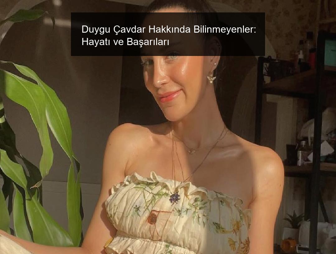 Duygu Çavdar Hakkında Bilinmeyenler: Hayatı ve Başarıları