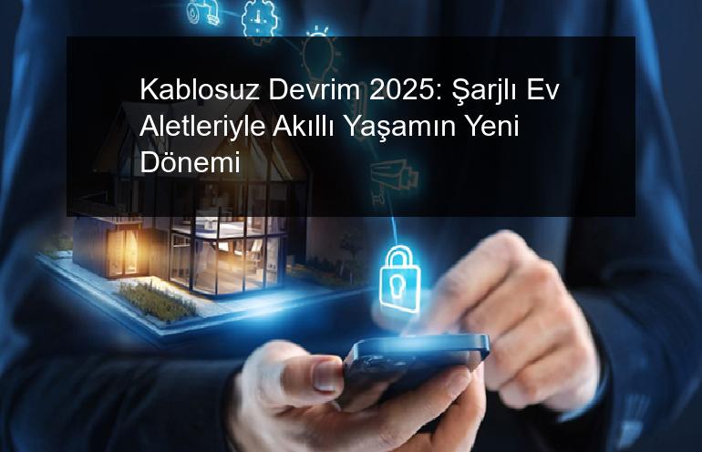 Kablosuz Devrim 2025: Şarjlı Ev Aletleriyle Akıllı Yaşamın Yeni Dönemi