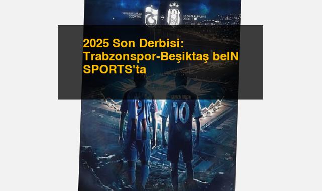 2025 Son Derbisi: Trabzonspor-Beşiktaş beIN SPORTS’ta
