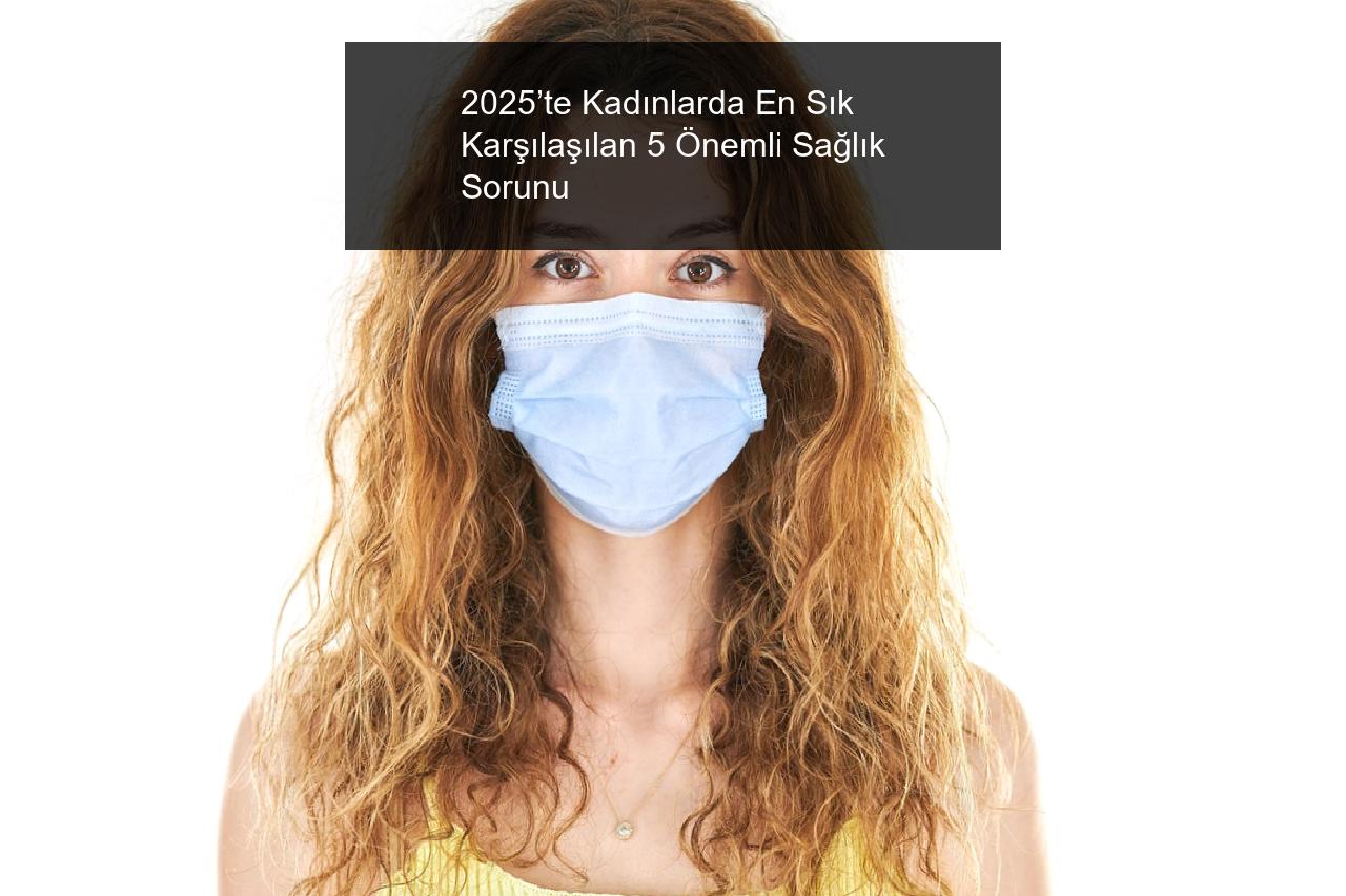 2025’te Kadınlarda En Sık Karşılaşılan 5 Önemli Sağlık Sorunu