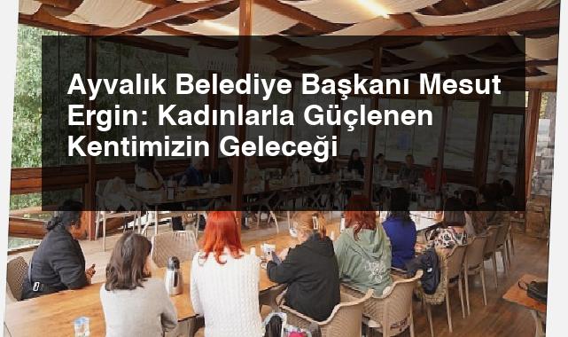 Ayvalık Belediye Başkanı Mesut Ergin: Kadınlarla Güçlenen Kentimizin Geleceği