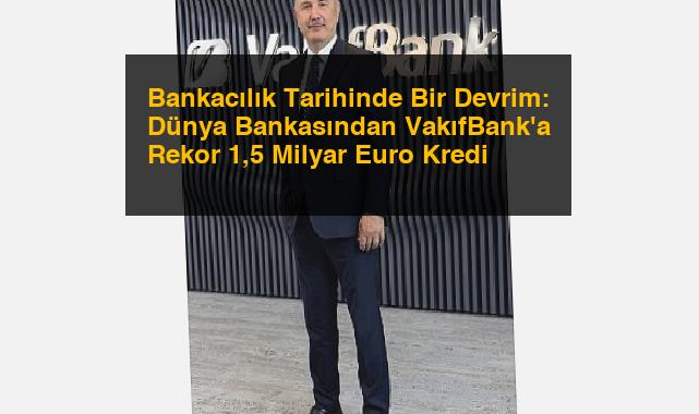 Bankacılık Tarihinde Bir Devrim: Dünya Bankasından VakıfBank’a Rekor 1,5 Milyar Euro Kredi