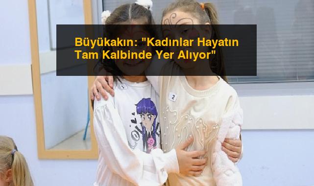 Büyükakın: “Kadınlar Hayatın Tam Kalbinde Yer Alıyor”