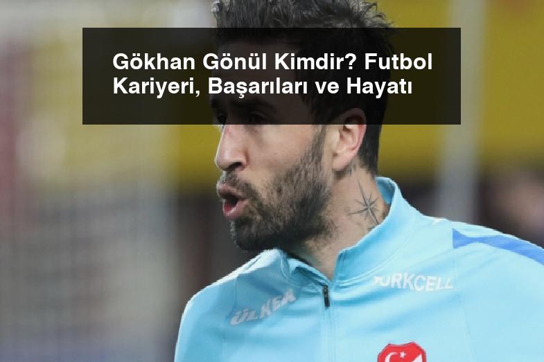 Gökhan Gönül Kimdir? Futbol Kariyeri, Başarıları ve Hayatı
