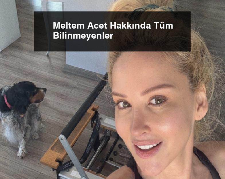 Meltem Acet Hakkında Tüm Bilinmeyenler
