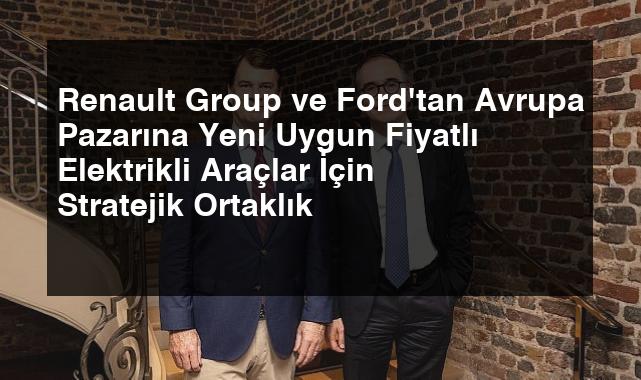 Renault Group ve Ford’tan Avrupa Pazarına Yeni Uygun Fiyatlı Elektrikli Araçlar İçin Stratejik Ortaklık