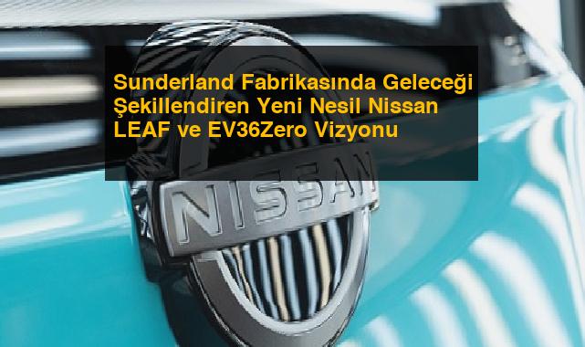 Sunderland Fabrikasında Geleceği Şekillendiren Yeni Nesil Nissan LEAF ve EV36Zero Vizyonu