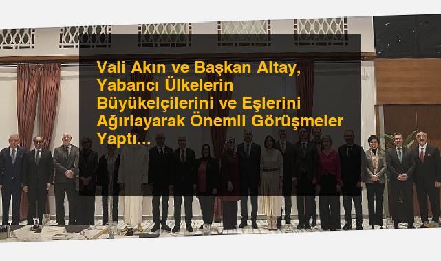 Vali Akın ve Başkan Altay, Yabancı Ülkelerin Büyükelçilerini ve Eşlerini Ağırlayarak Önemli Görüşmeler Yaptı