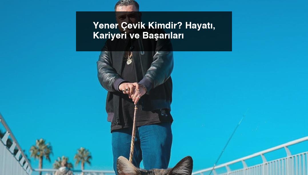Yener Çevik Kimdir? Hayatı, Kariyeri ve Başarıları